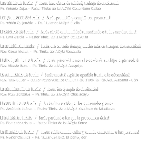 Las obras de Jesús / Jesús hizo obras de calidad, trabajo de excelencia! Ps. Antonio Rojas - Pastor Titular de la IACYM Cono Norte Callao Las promesas de Jesús / Jesús prometió y cumplió sus promesas! Ps. Adrián Quijandría - Ps. Titular de IACyM Breña El servicio de Jesús / Jesús sirvió con humildad renunciando a todos sus derechos! Ps. Emil García - Pastor Titular de la IACyM Santa Anita La oración de Jesús / Jesús oró en todo tiempo, mucho más en tiempos de necesidad! Rev. César Morán - Ps. Titular de IACyM Ventanilla El discipulado de Jesús / Jesús priorizó formar el corazón de sus hijos espirituales! Rev. Alfredo Haro - Ps. Titular de la IACyM Arequipa La templanza de Jesús / Jesús mostró espíritu apacible frente a la adversidad! Rev. Tony Butler - Senior Pastor Alliance Church FOUNTAIN OF GRACE Alabama - USA La obediencia de Jesús / Jesús fue ejemplo de obediencia! Rev. Iván Gonzales - Ps.Titular de la IACyM Chaclacayo El sacrificio de Jesús / Jesús dio su vida por los que amaba y ama! Ps. José Luis Juárez - Pastor Titular de la IACyM San Juan de Miraflores El perdón de Jesús / Jesús perdonó a los que le provocaron dolor! Ps. Fernando Olano - Pastor Titular de la IACyM Surco La firmeza de Jesús / Jesús sabía cuando callar y cuando confrontar a las personas! Ps. Néstor Chirinos - Ps. Titular de I.B.C. El Corregidor