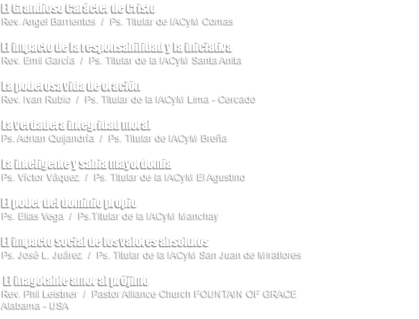 El Grandioso Carácter de Cristo Rev. Angel Barrientos / Ps. Titular de IACyM Comas El impacto de la responsabilidad y la iniciativa Rev. Emil García / Ps. Titular de la IACyM Santa Anita La poderosa vida de oración Rev. Ivan Rubio / Ps. Titular de la IACyM Lima - Cercado La verdadera integridad moral Ps. Adrian Quijandría / Ps. Titular de IACyM Breña La inteligente y sabia mayordomía Ps. Víctor Váquez / Ps. Titular de la IACyM El Agustino El poder del dominio propio Ps. Elias Vega / Ps.Titular de la IACyM Manchay El impacto social de los valores absolutos Ps. José L. Juárez / Ps. Titular de la IACyM San Juan de Miraflores El inagotable amor al prójimo Rev. Phil Leistner / Pastor Alliance Church FOUNTAIN OF GRACE Alabama - USA