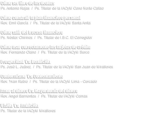 Cómo ser libre de las deudas Ps. Antonio Rojas / Ps. Titular de la IACyM Cono Norte Callao Cómo construir tu plan financiero personal Rev. Emil García / Ps. Titular de la IACyM Santa Anita Cómo salir del fracaso financiero Ps. Néstor Chirinos / Ps. Titular de I.B.C. El Corregidor Cómo usar correctamente las tarjetas de crédito Rev. Fernando Olano / Ps. Titular de la IACyM Surco Prosperidad Vs. Bendición Ps. José L. Juárez / Ps. Titular de la IACyM San Juan de Miraflores Conformismo Vs. Contentamiento Rev. Yvan Rubio / Ps. Titular de la IACyM Lima - Cercado Amor al dinero Vs. Mayordomía del dinero Rev. Angel Barrientos / Ps. Titular de IACyM Comas Visión Vs. Ambición Ps. Titular de la IACyM Miraflores